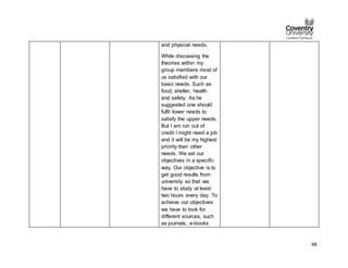 48
and physical needs.
While discussing the
theories within my
group members most of
us satisfied with our
basic needs. Such as
food, shelter, health
and safety. As he
suggested one should
fulfil lower needs to
satisfy the upper needs.
But I am run out of
credit I might need a job
and it will be my highest
priority than other
needs. We set our
objectives in a specific
way. Our objective is to
get good results from
university so that we
have to study at least
two hours every day. To
achieve our objectives
we have to look for
different sources, such
as journals, e-books
 
