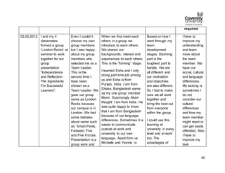 50
required
02.02.2012 I and my 4
classmates
formed a group
‘London Rocks’ at
seminar to work
together for our
group
presentation
“Independence
and Reflection:
The Ingredients
For Successful
Learners”.
Even I couldn’t
choose my own
group members
but I was happy
about my group
members who
selected me as a
Team Leader.
This is the
second time I
have been
chosen as a
Team Leader. We
gave our group
name as London
Rocks because
our campus is in
London. We had
some debates
about name such
as: Smart Pants,
Fantastic Five,
and Five Forces.
Presentation is a
group work and
When we first meet each
others in a group we
introduce to each others.
We shared our
backgrounds, interest and
experiences to each others.
This is the “forming” stage.
I learned Esha and I only
doing part time job among
us and Esha is from
Punjab, India. I am from
Dhaka, Bangladesh same
as my one group member
Munir. Surprisingly Munir
thought I am from India. He
was quite happy to know
that I am from Bangladesh
because of our language
differences. Sometimes it is
easier to communicate
outside at work and
university to our own
language. Apart from us
Michelle and Yvonne is
Based on how I
went through my
team
development
stages. Storming
part is the
toughest part to
handle. We are
all different and
our motivation
and objectives
are also different.
So I had to make
sure we all work
together and
bring the best out
from everyone
within the group.
I could use this
learning at
university in every
level and at work
too. The
advantages of
I have to
improve my
understanding
and learn
more about
the team
member. We
have our
social, cultural
and language
differences.
My lacking is
sometimes I
do not
consider our
cultural
differences
and how my
team member
might react or
can get easily
offended. Also
I have to
improve my
task
 