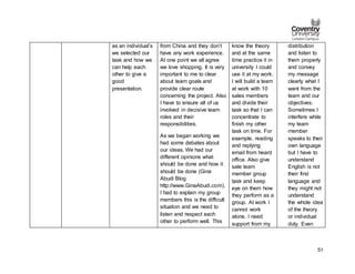 51
as an individual’s
we selected our
task and how we
can help each
other to give a
good
presentation.
from China and they don’t
have any work experience.
At one point we all agree
we love shopping. It is very
important to me to clear
about team goals and
provide clear route
concerning the project. Also
I have to ensure all of us
involved in decisive team
roles and their
responsibilities.
As we began working we
had some debates about
our ideas. We had our
different opinions what
should be done and how it
should be done (Gina
Abudi Blog
http://www.GinaAbudi.com).
I had to explain my group
members this is the difficult
situation and we need to
listen and respect each
other to perform well. This
know the theory
and at the same
time practice it in
university I could
use it at my work.
I will build a team
at work with 10
sales members
and divide their
task so that I can
concentrate to
finish my other
task on time. For
example, reading
and replying
email from heard
office. Also give
sale team
member group
task and keep
eye on them how
they perform as a
group. At work I
cannot work
alone. I need
support from my
distribution
and listen to
them properly
and convey
my message
clearly what I
want from the
team and our
objectives.
Sometimes I
interfere while
my team
member
speaks to their
own language
but I have to
understand
English is not
their first
language and
they might not
understand
the whole idea
of the theory
or individual
duty. Even
 