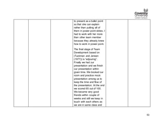 53
to present as a bullet point
so that she can explain
rather than putting all of
them in power point slides. I
had to work with her more
than other team member
because they already knew
how to work in power point.
The final stage of Team
Development based on
(Tuckman and Jensen
(1977)) is “adjouring”.
Finally we had our
presentation and we finish
our presentation within
given time. We booked our
room and practice mock
presentation among us to
keep the time and flow of
the presentation. At the end
we scored 65 out of 100.
We became very good
friends within couple of
weeks and still we keep in
touch with each others as
we are in same class and
 