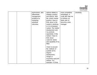 55
environment, also
differentiate
management
problems by
evaluating
substitute
outcomes.
options related to
strategic position
and options. With
the current market
position I have to
think about is the
market is declining
or it is immerging
market. The market
development and
my products
opportunity in this
market. I have to
think about
customer needs
and capability of my
R&D.
I have to account
the methods of
suitable terms.
Organic
development,
merger or
acquisition and joint
venture. For
example: in China
more competitive
advantages. It
could also help me
to achieve my
future plan to
become a area
manager.
University.
 