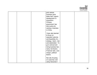 56
joint venture
business grow
faster than organic
development or
acquisition.
Chinese
government has
strict policy for
owning a business
in China.
I have also learned
to focus on
expected outcome
and feasibility of a
strategy, return, risk
and stakeholder. To
go to abroad and
doing business has
many risk factors.
Financial ratio, cost
margin, political
factors.
Not only focusing
on outcomes and
using resources I
 