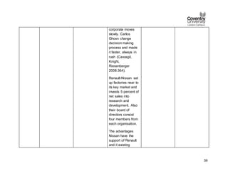 59
corporate moves
slowly. Carlos
Ghosn change
decision making
process and made
it faster, always in
rush (Cavusgil,
Knight,
Riesenberger
2008:364).
Renault-Nissan set
up factories near to
its key market and
invests 5 percent of
net sales into
research and
development. Also
their board of
directors consist
four members from
each organisation.
The advantages
Nissan have the
support of Renault
and it existing
 