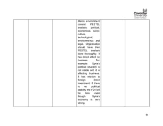 64
Marco environment
consist PESTEL
analysis: political,
economical, socio-
culture,
technological,
environmental and
legal. Organisation
should have their
PESTEL analysis
done thoroughly. It
has direct affect on
business. For
example: Syria’s
political situation is
not stable and it is
affecting business.
It has relation to
foreign direct
investment. If there
is no political
stability the FDI will
be less even
though Syria’s
economy is very
strong.
 