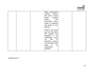 65
Micro environment
contains Porter’s
five forces: Buyer
power, supplier
power, and
competitive rivalry,
threat of substitute
and threat of new
entrants.
Porter’s five forces
give an idea about
the strength and
weakness of an
organisation. Such
as: lack of
substitute product
can be added more
value to an
organization
products.
302LON Unit 10
 