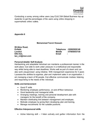 69
Conducting a survey among online users (say CULC BA Global Business top up
students) to get the percentages of the users using online shopping in
supermarkets online outlets.
Appendix 8
Muhammad Tanvir Hossain
99 Alma Road,
Enfield, Telephone : 02082928148
London Mobile : 07805053730
EN3 4UL Email :
tan_vir@msn.com
Personal details/ Self Analysis
Hardworking and adaptable individual can maintains a professional manner in the
work place. Can able to work under pressure in a methodical and responsible
way whilst being able to meet deadlines. Works well as part of a team and can
also work unsupervised using initiative. With management experience for 3 years
I possess the abilities to organise, plan and implement sales in an organisation. I
am managing a team of 90 people. Can effective communicate involves listening
and responding to the needs of the individual.
Skills and Achievement
 Good IT skills
 Monitoring employee performance, on and off floor behaviour.
 Good leadership and managerial skills.
 Arranging meetings, training and personal development plan with
managers for the benefit of the company.
 Maintain distributing link between management and employee.
 Motivate employee by giving them developing plan and training.
 Manage recruitments for the suitable positions.
Effective Interpersonal skills
 Active listening skill – I listen actively and gather information from the
 