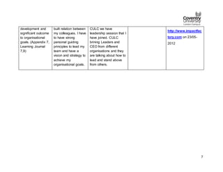 7
development and
significant outcome
to organisational
goals. (Appendix 7,
Learning Journal
7,9)
built relation between
my colleagues. I have
to have strong
personal guiding
principles to lead my
team and have a
vision and strategy to
achieve my
organisational goals.
CULC we have
leadership session that I
have joined. CULC
brining Leaders and
CEO from different
organisations and they
are talking about how to
lead and stand above
from others.
http://www.impactfac
tory.com on 23/05-
2012
 