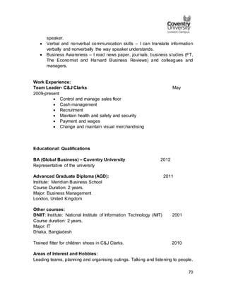 70
speaker.
 Verbal and nonverbal communication skills – I can translate information
verbally and nonverbally the way speaker understands.
 Business Awareness – I read news paper, journals, business studies (FT,
The Economist and Harvard Business Reviews) and colleagues and
managers.
Work Experience:
Team Leader- C&J Clarks May
2009-present
 Control and manage sales floor
 Cash management
 Recruitment
 Maintain health and safety and security
 Payment and wages
 Change and maintain visual merchandising
Educational: Qualifications
BA (Global Business) – Coventry University 2012
Representative of the university
Advanced Graduate Diploma (AGD): 2011
Institute: Meridian Business School
Course Duration: 2 years.
Major: Business Management
London, United Kingdom
Other courses:
DNIIT: Institute: National Institute of Information Technology (NIIT) 2001
Course duration: 2 years.
Major: IT
Dhaka, Bangladesh
Trained fitter for children shoes in C&J Clarks. 2010
Areas of Interest and Hobbies:
Leading teams, planning and organising outings. Talking and listening to people.
 
