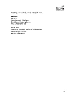 71
Reading, particularly business and sports news.
Referees
Vadita P.
Store Manager, C&J Clarks
Brent Cross Shopping Centre
Phone: 0208 2026423
Yakub Khan,
Operations Manager, Master-InCo Corporation
Mobile: 07702039008
yakubdhk@yahoo.co
 