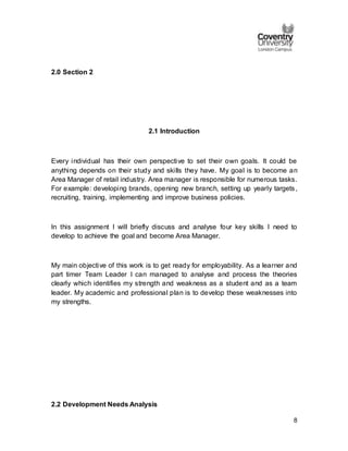 8
2.0 Section 2
2.1 Introduction
Every individual has their own perspective to set their own goals. It could be
anything depends on their study and skills they have. My goal is to become an
Area Manager of retail industry. Area manager is responsible for numerous tasks.
For example: developing brands, opening new branch, setting up yearly targets,
recruiting, training, implementing and improve business policies.
In this assignment I will briefly discuss and analyse four key skills I need to
develop to achieve the goal and become Area Manager.
My main objective of this work is to get ready for employability. As a learner and
part timer Team Leader I can managed to analyse and process the theories
clearly which identifies my strength and weakness as a student and as a team
leader. My academic and professional plan is to develop these weaknesses into
my strengths.
2.2 Development Needs Analysis
 
