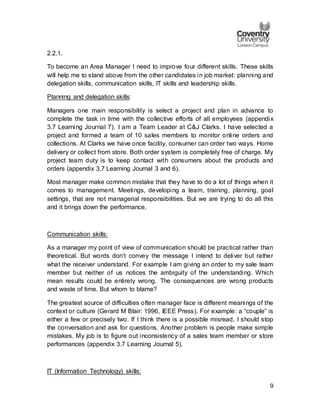 9
2.2.1.
To become an Area Manager I need to improve four different skills. These skills
will help me to stand above from the other candidates in job market: planning and
delegation skills, communication skills, IT skills and leadership skills.
Planning and delegation skills:
Managers one main responsibility is select a project and plan in advance to
complete the task in time with the collective efforts of all employees (appendix
3.7 Learning Journal 7). I am a Team Leader at C&J Clarks. I have selected a
project and formed a team of 10 sales members to monitor online orders and
collections. At Clarks we have once facility, consumer can order two ways. Home
delivery or collect from store. Both order system is completely free of charge. My
project team duty is to keep contact with consumers about the products and
orders (appendix 3.7 Learning Journal 3 and 6).
Most manager make common mistake that they have to do a lot of things when it
comes to management. Meetings, developing a team, training, planning, goal
settings, that are not managerial responsibilities. But we are trying to do all this
and it brings down the performance.
Communication skills:
As a manager my point of view of communication should be practical rather than
theoretical. But words don’t convey the message I intend to deliver but rather
what the receiver understand. For example I am giving an order to my sale team
member but neither of us notices the ambiguity of the understanding. Which
mean results could be entirely wrong. The consequences are wrong products
and waste of time. But whom to blame?
The greatest source of difficulties often manager face is different meanings of the
context or culture (Gerard M Blair: 1996, IEEE Press). For example: a “couple” is
either a few or precisely two. If I think there is a possible misread, I should stop
the conversation and ask for questions. Another problem is people make simple
mistakes. My job is to figure out inconsistency of a sales team member or store
performances (appendix 3.7 Learning Journal 5).
IT (Information Technology) skills:
 