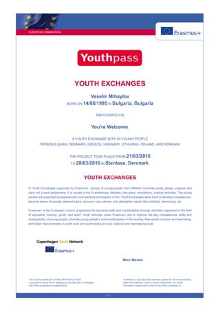 EUROPEAN COMMISSION
- 1 -
YOUTH EXCHANGES
Veselin Mihaylov
BORN ON 14/08/1995 IN Bulgaria, Bulgaria
PARTICIPATED IN
You're Welcome,
A YOUTH EXCHANGE WITH 65 YOUNG PEOPLE
FROM BULGARIA, DENMARK, GREECE, HUNGARY, LITHUANIA, POLAND, AND ROMANIA.
THE PROJECT TOOK PLACE FROM 21/03/2016
TO 28/03/2016 IN Stenløse, Denmark.
YOUTH EXCHANGES
In Youth Exchanges supported by Erasmus+, groups of young people from different countries jointly design, prepare and
carry out a work programme. It is usually a mix of workshops, debates, role-plays, simulations, outdoor activities. The young
people are supported by experienced youth workers and leaders in this. Youth Exchanges allow them to develop competences,
become aware of socially relevant topics, discover new cultures, and strengthen values like solidarity, democracy, etc.
Erasmus+ is the European Union’s programme for boosting skills and employability through activities organised in the field
of education, training, youth, and sport. Youth activities under Erasmus+ aim to improve the key competences, skills and
employability of young people, promote young people's active participation in the society, their social inclusion and well-being,
and foster improvements in youth work and youth policy at local, national and international level.
Marc Wacker
The ID of this certificate is PSBL-FRXV-64SQ-YUQQ.
If you want to verify the ID, please go to the web site of Youthpass:
http://www.youthpass.eu/qualitycontrol/
Youthpass is a Europe-wide validation system for non-formal learning
within the Erasmus+: Youth in Action Programme. For further
information, please have a look at http://www.youthpass.eu.
 