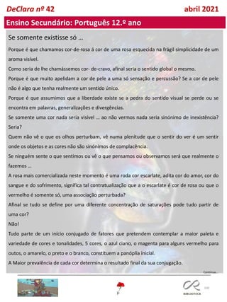 100
DeClara nº 42 abril 2021
Ensino Secundário: Português 12.º ano
Se somente existisse só …
Porque é que chamamos cor-de-rosa á cor de uma rosa esquecida na frágil simplicidade de um
aroma visível.
Como seria de lhe chamássemos cor- de-cravo, afinal seria o sentido global o mesmo.
Porque é que muito apelidam a cor de pele a uma só sensação e percussão? Se a cor de pele
não é algo que tenha realmente um sentido único.
Porque é que assumimos que a liberdade existe se a pedra do sentido visual se perde ou se
encontra em palavras, generalizações e divergências.
Se somente uma cor nada seria visível … ao não vermos nada seria sinónimo de inexistência?
Seria?
Quem não vê o que os olhos perturbam, vê numa plenitude que o sentir do ver é um sentir
onde os objetos e as cores não são sinónimos de complacência.
Se ninguém sente o que sentimos ou vê o que pensamos ou observamos será que realmente o
fazemos …
A rosa mais comercializada neste momento é uma roda cor escarlate, adita cor do amor, cor do
sangue e do sofrimento, significa tal contratualização que a o escarlate é cor de rosa ou que o
vermelho é somente só, uma associação perturbada?
Afinal se tudo se define por uma diferente concentração de saturações pode tudo partir de
uma cor?
Não!
Tudo parte de um início conjugado de fatores que pretendem contemplar a maior paleta e
variedade de cores e tonalidades, 5 cores, o azul ciano, o magenta para alguns vermelho para
outos, o amarelo, o preto e o branco, constituem a panóplia inicial.
A Maior prevalência de cada cor determina o resultado final da sua conjugação.
Continua…
 