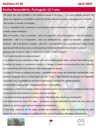 101
DeClara nº 42 abril 2021
Tal como nas cores também o ser humano possui 5 sentidos … E o sexto sentido existirá? Tal
como no magenta ou vermelho o nosso 6º sentido decorre da nossa interação com o mundo …
Um mundo, o mundo, os mundos…
E se a interação fosse universal, e se fossemos todos igualmente livre com medidas, ordem,
sentido, sentir e direção?
Não é só aceitar , não é só duvidar , não é só esquecer , não é só esquecer , não é só lembrar ,
relembrar , não é só é prejudicar , não é só sobrevalorizar , não é só aprender , escutar ou
escrever , não é só discutir e elogiar , não é só … ser somente o só , o mundo é por vezes o tudo
que nos permite sermos nós e o nada que nos remete ao pensamentos interior e pessoal.
Seremos nós o tudo no nada, o nada que é o tudo, o nada no tudo?
E se o tudo murchar e o nada se elevar?
A crueldade humana permite-o chegar até o de o destino quiser levar, contudo devo afirmar que
o destino de muitos é cruelmente incolor e o tempo, o próprio tempo guerrilha com o destino
por mais tempo, por mais vida, por mais tempo para ser tempo.
A justiça há muito se elevou aos anjos, a bondade pura cresse em sementes aprisionadas num
termino temporal, físico e moral lutam por ser, “o ser “. Não desistem da procura por liberdade
crescente numa sociedade em descrente admiração e ambição de valores próprios.
A compaixão surge quando a desigualdade cria a necessidade.
A memória, a memória luta por continuar presente, como num contrassenso temporal onde tudo
se concentrou num instante encero no instante presente …
E se todos fossemos igualmente livres, seria a liberdade algo visível e ou existencial?
Isso dependeria do todo e do nada … enquanto ser profundamente limitado não sou capaz de
antever ou prever o que seria em mundo livremente livre.
O que vejo, cravos da cor de rosas, pandas que contém o poder de duas tonalidades de pele
humanas, vejo em papagaios a junção de rosas, cravos, humanos, ideologias, sentimentos …
Ensino Secundário: Português 12.º ano
Continua…
 