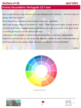 102
DeClara nº 42 abril 2021
Vejo no que não vejo o que desejava ser, o que desejava sentir e alcançar … não vejo o que sou
porque não sinto o meu ser …
No sol decorre uma explosão, no céu revejo a ilusão na lua a perfeição …
Vejo o que os meus olhos me permitem ver, sinto … sinto o que penso sentir, o panda sente o
que sente como sente, o papagaio sente o que sente como sente, o sol, o céu, a lua, fazem sentir.
E se toda a cor fosse “a cor” não sentiria, não veria …
A diferença, a diferenciação, o conhecimento fazem-me sentir o contraste, a desigualdade…
Fazem-me sentir que não sou livre e que não depende somente de mim a minha liberdade, se
assim fosse não existiria, porque afinal, não será a inexistência o início da liberdade?
I^D´FL~
Ensino Secundário: Português 12.º ano
In paleta de cores
 