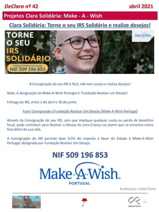 104
Clara Solidária: Torne o seu IRS Solidário e realize desejos!
A Consignação do seu IRS é fácil, não tem custos e realiza desejos!
Nota: A designação da Make-A-Wish Portugal é: Fundação Realizar um Desejo!
Entrega do IRS, entre 1 de abril e 30 de junho
Fazer Consignação à Fundação Realizar Um Desejo (Make-A-Wish Portugal)
Através da Consignação do seu IRS, sem que implique qualquer custo ou perda de benefício
fiscal, pode contribuir para Realizar o Desejo de uma Criança ou jovem que se encontra numa
fase difícil da sua vida.
A Consignação do IRS permite doar 0,5% do imposto a favor do Estado à Make-A-Wish
Portugal, designada por Fundação Realizar Um Desejo.
NIF 509 196 853
DeClara nº 42 abril 2021
Projetos Clara Solidária: Make - A - Wish
Professora: Isabel Pinto
 