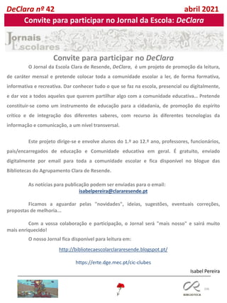 106
Isabel Pereira
O Jornal da Escola Clara de Resende, DeClara, é um projeto de promoção da leitura,
de caráter mensal e pretende colocar toda a comunidade escolar a ler, de forma formativa,
informativa e recreativa. Dar conhecer tudo o que se faz na escola, presencial ou digitalmente,
e dar voz a todos aqueles que querem partilhar algo com a comunidade educativa… Pretende
constituir-se como um instrumento de educação para a cidadania, de promoção do espírito
crítico e de integração dos diferentes saberes, com recurso às diferentes tecnologias da
informação e comunicação, a um nível transversal.
Este projeto dirige-se e envolve alunos do 1.º ao 12.º ano, professores, funcionários,
pais/encarregados de educação e Comunidade educativa em geral. É gratuito, enviado
digitalmente por email para toda a comunidade escolar e fica disponível no blogue das
Bibliotecas do Agrupamento Clara de Resende.
As notícias para publicação podem ser enviadas para o email:
isabelpereira@clararesende.pt
Ficamos a aguardar pelas "novidades", ideias, sugestões, eventuais correções,
propostas de melhoria...
Com a vossa colaboração e participação, o Jornal será "mais nosso" e sairá muito
mais enriquecido!
O nosso Jornal fica disponível para leitura em:
http://bibliotecaescolarclararesende.blogspot.pt/
https://erte.dge.mec.pt/cic-clubes
Convite para participar no DeClara
DeClara nº 42 abril 2021
Convite para participar no Jornal da Escola: DeClara
 