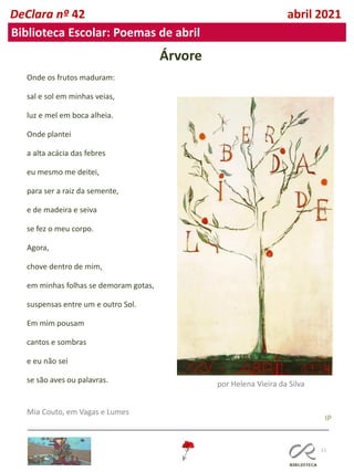 11
DeClara nº 42 abril 2021
Biblioteca Escolar: Poemas de abril
Árvore
Onde os frutos maduram:
sal e sol em minhas veias,
luz e mel em boca alheia.
Onde plantei
a alta acácia das febres
eu mesmo me deitei,
para ser a raiz da semente,
e de madeira e seiva
se fez o meu corpo.
Agora,
chove dentro de mim,
em minhas folhas se demoram gotas,
suspensas entre um e outro Sol.
Em mim pousam
cantos e sombras
e eu não sei
se são aves ou palavras.
Mia Couto, em Vagas e Lumes
por Helena Vieira da Silva
IP
 