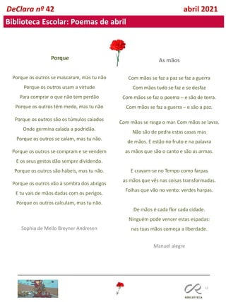 12
DeClara nº 42 abril 2021
Biblioteca Escolar: Poemas de abril
Porque
Porque os outros se mascaram, mas tu não
Porque os outros usam a virtude
Para comprar o que não tem perdão
Porque os outros têm medo, mas tu não
Porque os outros são os túmulos caiados
Onde germina calada a podridão.
Porque os outros se calam, mas tu não.
Porque os outros se compram e se vendem
E os seus gestos dão sempre dividendo.
Porque os outros são hábeis, mas tu não.
Porque os outros vão à sombra dos abrigos
E tu vais de mãos dadas com os perigos.
Porque os outros calculam, mas tu não.
Sophia de Mello Breyner Andresen
As mãos
Com mãos se faz a paz se faz a guerra
Com mãos tudo se faz e se desfaz
Com mãos se faz o poema ─ e são de terra.
Com mãos se faz a guerra ─ e são a paz.
Com mãos se rasga o mar. Com mãos se lavra.
Não são de pedra estas casas mas
de mãos. E estão no fruto e na palavra
as mãos que são o canto e são as armas.
E cravam-se no Tempo como farpas
as mãos que vês nas coisas transformadas.
Folhas que vão no vento: verdes harpas.
De mãos é cada flor cada cidade.
Ninguém pode vencer estas espadas:
nas tuas mãos começa a liberdade.
Manuel alegre
 