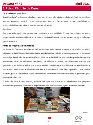 17
DeClara nº 42 abril 2021
1.º ciclo EB João de Deus:
Os R’s vieram para ficar
A política dos r’s aplica-se muito bem cá na escola, mas não só dos tradicionais (reciclar, reutilizar,
recusar, repensar, reduzir), mas outros que vamos criando para poder rentabilizar as
potencialidades materiais e humanas que por cá temos.
Reutilizar
Dar nova vida àquilo que parece ter terminado a sua utilidade é uma das políticas da nossa
escola. Desde a sala de aula até ao aceitar as dádivas de quem renova os seus espaços tudo aqui
ganha nova vida.
Junta de Freguesia de Ramalde
Da Junta de freguesia recebemos inúmeros livros que vieram enriquecer o espólio da nossa
biblioteca e da biblioteca da Escola da Clara de Resende e deliciar aqueles que veem no livro mais
um amigo. Resultado da remodelação na biblioteca da UNIR da Junta de Freguesia de Ramalde
recebemos livros de diferentes temáticas, de diferentes estilos, de diferentes autores que
ganharão nova vida nas mãos dos nossos leitores dando-lhes a possibilidade de escolher entre
um espólio mais vasto e diversificado. Ler é fundamental para bem aprender, para melhor
escrever, para a criatividade poder desenvolver, para o vocabulário enriquecer e, portanto, para
um melhor aluno ser.
O valor do livro é, sem dúvida, enorme. Daí que, na nossa escola recebemos um pequeno
tesouro que podemos continuar a disponibilizar aos nossos alunos, agora em maior número.
Continua…
 