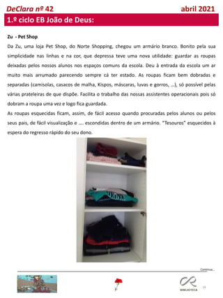 18
DeClara nº 42 abril 2021
1.º ciclo EB João de Deus:
Zu - Pet Shop
Da Zu, uma loja Pet Shop, do Norte Shopping, chegou um armário branco. Bonito pela sua
simplicidade nas linhas e na cor, que depressa teve uma nova utilidade: guardar as roupas
deixadas pelos nossos alunos nos espaços comuns da escola. Deu à entrada da escola um ar
muito mais arrumado parecendo sempre cá ter estado. As roupas ficam bem dobradas e
separadas (camisolas, casacos de malha, Kispos, máscaras, luvas e gorros, …), só possível pelas
várias prateleiras de que dispõe. Facilita o trabalho das nossas assistentes operacionais pois só
dobram a roupa uma vez e logo fica guardada.
As roupas esquecidas ficam, assim, de fácil acesso quando procuradas pelos alunos ou pelos
seus pais, de fácil visualização e …. escondidas dentro de um armário. “Tesouros” esquecidos à
espera do regresso rápido do seu dono.
Continua…
 