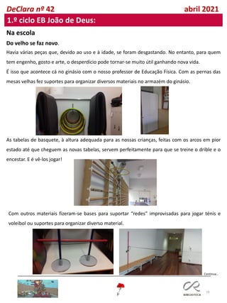 19
DeClara nº 42 abril 2021
1.º ciclo EB João de Deus:
Na escola
Do velho se faz novo.
Havia várias peças que, devido ao uso e à idade, se foram desgastando. No entanto, para quem
tem engenho, gosto e arte, o desperdício pode tornar-se muito útil ganhando nova vida.
É isso que acontece cá no ginásio com o nosso professor de Educação Física. Com as pernas das
mesas velhas fez suportes para organizar diversos materiais no armazém do ginásio.
As tabelas de basquete, à altura adequada para as nossas crianças, feitas com os arcos em pior
estado até que cheguem as novas tabelas, servem perfeitamente para que se treine o drible e o
encestar. E é vê-los jogar!
Com outros materiais fizeram-se bases para suportar “redes” improvisadas para jogar ténis e
voleibol ou suportes para organizar diverso material.
Continua…
 