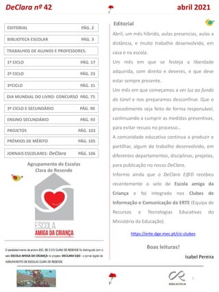 2
DIA MUNDIAL DO LIVRO: CONCURSO PÁG. 75
3ºCICLO PÁG. 31
TRABALHOS DE ALUNOS E PROFESSORES:
1º CICLO PÁG. 17
2º CICLO PÁG. 23
ENSINO SECUNDÁRIO PÁG. 93
EDITORIAL PÁG. 2
3º CICLO E SECUNDÁRIO PÁG. 90
BIBLIOTECA ESCOLAR PÁG. 3
Editorial
PROJETOS PÁG. 103
DeClara nº 42 abril 2021
Agrupamento de Escolas
Clara de Resende
PRÉMIOS DE MÉRITO PÁG. 105
JORNAIS ESCOLARES: DeClara PÁG. 106
Abril, um mês híbrido, aulas presencias, aulas a
distância, e muito trabalho desenvolvido, em
casa e na escola.
Um mês em que se festeja a liberdade
adquirida, com direito e deveres, e que deve
estar sempre presente.
Um mês em que começamos a ver luz ao fundo
do túnel e nos preparamos desconfinar. Que o
procedimento seja feito de forma responsável,
continuando a cumprir as medidas preventivas,
para evitar recuos no processo…
A comunidade educativa continua a produzir e
partilhar, algum do trabalho desenvolvido, em
diferentes departamentos, disciplinas, projetos,
para publicação no nosso DeClara.
Informo ainda que o DeClara E@D recebeu
recentemente o selo de Escola amiga da
Criança e foi integrado nos Clubes de
Informação e Comunicação da ERTE (Equipa de
Recursos e Tecnologias Educativas do
Ministério da Educação).
https://erte.dge.mec.pt/cic-clubes
Boas leituras!
Isabel Pereira
 