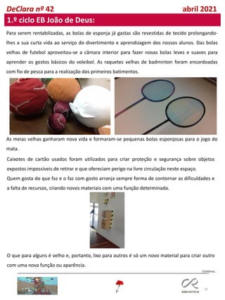 20
DeClara nº 42 abril 2021
1.º ciclo EB João de Deus:
Para serem rentabilizadas, as bolas de esponja já gastas são revestidas de tecido prolongando-
lhes a sua curta vida ao serviço do divertimento e aprendizagem dos nossos alunos. Das bolas
velhas de futebol aproveitou-se a câmara interior para fazer novas bolas leves e suaves para
aprender os gestos básicos do voleibol. As raquetes velhas de badminton foram encordoadas
com fio de pesca para a realização dos primeiros batimentos.
As meias velhas ganharam nova vida e formaram-se pequenas bolas esponjosas para o jogo do
mata.
Caixotes de cartão usados foram utilizados para criar proteção e segurança sobre objetos
expostos impossíveis de retirar e que ofereciam perigo na livre circulação neste espaço.
Quem gosta do que faz e o faz com gosto arranja sempre forma de contornar as dificuldades e
a falta de recursos, criando novos materiais com uma função determinada.
O que para alguns é velho e, portanto, lixo para outros é só um novo material para criar outro
com uma nova função ou aparência.
Continua…
 