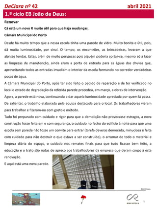 21
DeClara nº 42 abril 2021
1.º ciclo EB João de Deus:
Renovar
Cá está um novo R muito útil para que haja mudanças.
Câmara Municipal do Porto
Desde há muito tempo que a nossa escola tinha uma parede de vidro. Muito bonita e útil, pois,
dá muita luminosidade, por sinal. O tempo, os encontrões, as brincadeiras, levaram a que
abrisse fendas. Estas, além de muito perigosas pois alguém poderia cortar-se, mesmo só a fazer
as limpezas de manutenção, ainda eram a porta de entrada para as águas das chuvas que,
aproveitando todos as entradas invadiam o interior da escola formando no corredor verdadeiras
poças de água.
A Câmara Municipal do Porto, após ter sido feito o pedido de reparação e de ter verificado no
local o estado de degradação da referida parede procedeu, em março, a obras de intervenção.
Agora, a parede está nova, continuando a dar aquela luminosidade apreciada por quem lá passa.
De salientar, o trabalho elaborado pela equipa destacada para o local. Os trabalhadores vieram
para trabalhar e fizeram-no com gosto e método.
Tudo foi preparado com cuidado e rigor para que a demolição não provocasse estragos, a nova
construção fosse feita em e com segurança, o cuidado no fecho do edifício à noite para que uma
escola sem parede não fosse um convite para entrar (tarefa deveras demorada, minuciosa e feita
com cuidado para não destruir o que estava a ser construído), o arrumar de todo o material e
limpeza diária do espaço, o cuidado nos remates finais para que tudo ficasse bem feito, a
educação e o trato são notas de apreço aos trabalhadores da empresa que deram corpo a esta
renovação.
E aqui está uma nova parede.
Continua…
 