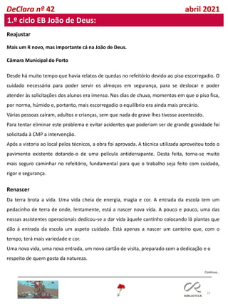 22
DeClara nº 42 abril 2021
1.º ciclo EB João de Deus:
Reajustar
Mais um R novo, mas importante cá na João de Deus.
Câmara Municipal do Porto
Desde há muito tempo que havia relatos de quedas no refeitório devido ao piso escorregadio. O
cuidado necessário para poder servir os almoços em segurança, para se deslocar e poder
atender às solicitações dos alunos era imenso. Nos dias de chuva, momentos em que o piso fica,
por norma, húmido e, portanto, mais escorregadio o equilíbrio era ainda mais precário.
Várias pessoas caíram, adultos e crianças, sem que nada de grave lhes tivesse acontecido.
Para tentar eliminar este problema e evitar acidentes que poderiam ser de grande gravidade foi
solicitada à CMP a intervenção.
Após a vistoria ao local pelos técnicos, a obra foi aprovada. A técnica utilizada aproveitou todo o
pavimento existente dotando-o de uma película antiderrapante. Desta feita, torna-se muito
mais seguro caminhar no refeitório, fundamental para que o trabalho seja feito com cuidado,
rigor e segurança.
Renascer
Da terra brota a vida. Uma vida cheia de energia, magia e cor. A entrada da escola tem um
pedacinho de terra de onde, lentamente, está a nascer nova vida. A pouco e pouco, uma das
nossas assistentes operacionais dedicou-se a dar vida àquele cantinho colocando lá plantas que
dão à entrada da escola um aspeto cuidado. Está apenas a nascer um canteiro que, com o
tempo, terá mais variedade e cor.
Uma nova vida, uma nova entrada, um novo cartão de visita, preparado com a dedicação e o
respeito de quem gosta da natureza.
Continua…
 