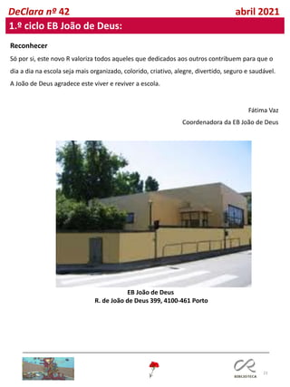 23
DeClara nº 42 abril 2021
1.º ciclo EB João de Deus:
Reconhecer
Só por si, este novo R valoriza todos aqueles que dedicados aos outros contribuem para que o
dia a dia na escola seja mais organizado, colorido, criativo, alegre, divertido, seguro e saudável.
A João de Deus agradece este viver e reviver a escola.
Fátima Vaz
Coordenadora da EB João de Deus
EB João de Deus
R. de João de Deus 399, 4100-461 Porto
 
