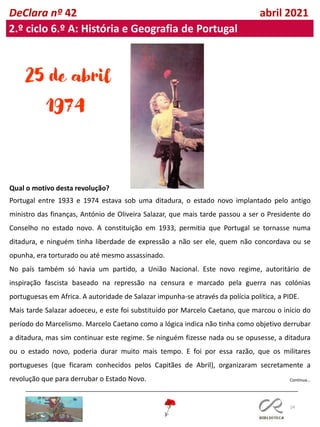 24
Continua…
DeClara nº 42 abril 2021
2.º ciclo 6.º A: História e Geografia de Portugal
25 de abril
1974
Qual o motivo desta revolução?
Portugal entre 1933 e 1974 estava sob uma ditadura, o estado novo implantado pelo antigo
ministro das finanças, António de Oliveira Salazar, que mais tarde passou a ser o Presidente do
Conselho no estado novo. A constituição em 1933, permitia que Portugal se tornasse numa
ditadura, e ninguém tinha liberdade de expressão a não ser ele, quem não concordava ou se
opunha, era torturado ou até mesmo assassinado.
No país também só havia um partido, a União Nacional. Este novo regime, autoritário de
inspiração fascista baseado na repressão na censura e marcado pela guerra nas colónias
portuguesas em Africa. A autoridade de Salazar impunha-se através da polícia política, a PIDE.
Mais tarde Salazar adoeceu, e este foi substituído por Marcelo Caetano, que marcou o início do
período do Marcelismo. Marcelo Caetano como a lógica indica não tinha como objetivo derrubar
a ditadura, mas sim continuar este regime. Se ninguém fizesse nada ou se opusesse, a ditadura
ou o estado novo, poderia durar muito mais tempo. E foi por essa razão, que os militares
portugueses (que ficaram conhecidos pelos Capitães de Abril), organizaram secretamente a
revolução que para derrubar o Estado Novo.
 