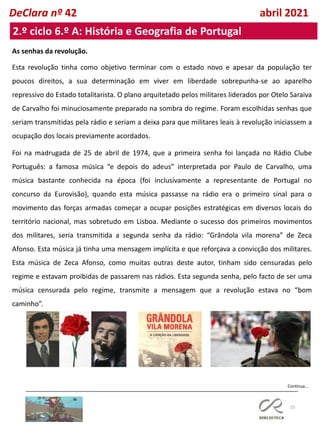 25
2.º ciclo 6.º A: História e Geografia de Portugal
Continua…
DeClara nº 42 abril 2021
As senhas da revolução.
Esta revolução tinha como objetivo terminar com o estado novo e apesar da população ter
poucos direitos, a sua determinação em viver em liberdade sobrepunha-se ao aparelho
repressivo do Estado totalitarista. O plano arquitetado pelos militares liderados por Otelo Saraiva
de Carvalho foi minuciosamente preparado na sombra do regime. Foram escolhidas senhas que
seriam transmitidas pela rádio e seriam a deixa para que militares leais à revolução iniciassem a
ocupação dos locais previamente acordados.
Foi na madrugada de 25 de abril de 1974, que a primeira senha foi lançada no Rádio Clube
Português: a famosa música “e depois do adeus” interpretada por Paulo de Carvalho, uma
música bastante conhecida na época (foi inclusivamente a representante de Portugal no
concurso da Eurovisão), quando esta música passasse na rádio era o primeiro sinal para o
movimento das forças armadas começar a ocupar posições estratégicas em diversos locais do
território nacional, mas sobretudo em Lisboa. Mediante o sucesso dos primeiros movimentos
dos militares, seria transmitida a segunda senha da rádio: “Grândola vila morena” de Zeca
Afonso. Esta música já tinha uma mensagem implícita e que reforçava a convicção dos militares.
Esta música de Zeca Afonso, como muitas outras deste autor, tinham sido censuradas pelo
regime e estavam proibidas de passarem nas rádios. Esta segunda senha, pelo facto de ser uma
música censurada pelo regime, transmite a mensagem que a revolução estava no “bom
caminho”.
 