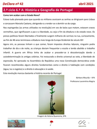 26
DeClara nº 42 abril 2021
2.º ciclo 6.º A: História e Geografia de Portugal
Como iam acabar com o Estado Novo?
Estava tudo planeado para que quando os militares ouvissem as senhas se dirigissem para Lisboa
e cercassem Marcelo Caetano, obrigando-o a render-se e demitir-se do cargo.
Nas espingardas (as armas utilizadas na revolução) em vez de balas que matam, estavam cravos
vermelhos, que significavam a paz e a liberdade, ou seja o fim da ditadura e do estado novo. Os
presos políticos foram libertados e finalmente surgem milhares de sorrisos na rua, curiosamente,
ao fim de 48 anos terminava a ditadura mais longa da Europa Ocidental do século XX!
Agora sim, as pessoas tinham o que comer, foram impostos direitos laborais, ninguém podia
trabalhar de dia e de noite, as crianças deviam frequentar a escola e tendo abolido o trabalho
infantil. A guerra em África tinha de acabar e proceder-se à descolonização dando a
autodeterminação às antigas colónias. Foi restaurado o direito universal ao voto, a liberdade de
expressão, foi aprovada na Assembleia da República uma nova Constituição democrática onde
ficaram reconhecidos alguns direitos fundamentais como o direito à habitação com condições
(água, luz e esgotos) e o direito à educação e à saúde.
Esta revolução marcou bastante a história recente de Portugal.
Bárbara Mourão – 6ºA
Professora Laurentina Alegria
Imagem de Helena Quaresma, 6ºA
 