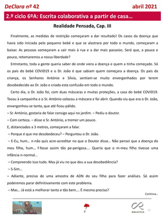 27
Realidade Pensada, Cap. III
Continua…
DeClara nº 42 abril 2021
2.º ciclo 6ºA: Escrita colaborativa a partir de casa…
Finalmente, as medidas de restrição começaram a dar resultado! Os casos da doença que
havia sido iniciada pelo pequeno bebé e que se alastrara por todo o mundo, começaram a
baixar. As pessoas começaram a sair mais à rua e a dar mais passeios. Será que, a pouco e
pouco, retomaremos a nossa liberdade?
Entretanto, toda a gente queria saber de onde viera a doença e quem a tinha começado. Só
os pais do bebé COVID19 e o Dr. João é que sabiam quem começara a doença. Os pais da
criança, os Senhores António e Sílvia, sentiam-se muito envergonhados por terem
desobedecido ao Dr. João e criado esta confusão em todo o mundo.
Certo dia, o Dr. João foi, com duas máscaras e muitas proteções, a casa do bebé COVID19.
Tocou à campainha e o Sr. António colocou a máscara e foi abrir. Quando viu que era o Dr. João,
envergonhou-se tanto, que até ficou pálido.
– Sr. António, gostaria de falar consigo aqui no jardim. – Pediu o doutor.
– Com certeza. – disse o Sr. António, a tremer um pouco.
E, distanciados a 3 metros, começaram a falar.
– Porque é que me desobedeceu? – Perguntou o Dr. João.
– E-Eu, hum… n-não quis acre-acreditar no que o Doutor disse… Não pensei que a doença do
meu filho, hum… f-fosse assim tão pe-perigosa.... Queria que o m-meu filho tivesse uma
infância n-normal…
– Compreendo isso tudo. Mas já viu no que deu a sua desobediência?
– S-Sim…
– Adiante, preciso de uma amostra de ADN do seu filho para fazer análises. Só assim
poderemos parar definitivamente com este problema.
– Mas… Já está a melhorar tanto e tão bem…. É mesmo preciso?
 