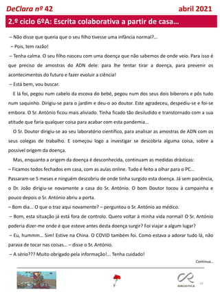 28
DeClara nº 42 abril 2021
2.º ciclo 6ºA: Escrita colaborativa a partir de casa…
– Não disse que queria que o seu filho tivesse uma infância normal?...
– Pois, tem razão!
– Tenha calma. O seu filho nasceu com uma doença que não sabemos de onde veio. Para isso é
que preciso de amostras do ADN dele: para lhe tentar tirar a doença, para prevenir os
acontecimentos do futuro e fazer evoluir a ciência!
– Está bem, vou buscar.
E lá foi, pegou num cabelo da escova do bebé, pegou num dos seus dois biberons e pôs tudo
num saquinho. Dirigiu-se para o jardim e deu-o ao doutor. Este agradeceu, despediu-se e foi-se
embora. O Sr. António ficou mais aliviado. Tinha ficado tão desiludido e transtornado com a sua
atitude que faria qualquer coisa para acabar com esta pandemia...
O Sr. Doutor dirigiu-se ao seu laboratório científico, para analisar as amostras de ADN com os
seus colegas de trabalho. E começou logo a investigar se descobria alguma coisa, sobre a
possível origem da doença.
Mas, enquanto a origem da doença é desconhecida, continuam as medidas drásticas:
– Ficamos todos fechados em casa, com as aulas online. Tudo é feito a olhar para o PC...
Passaram-se 5 meses e ninguém descobriu de onde tinha surgido esta doença. Já sem paciência,
o Dr. João dirigiu-se novamente a casa do Sr. António. O bom Doutor tocou à campainha e
pouco depois o Sr. António abriu a porta.
– Bom dia... O que o traz aqui novamente? – perguntou o Sr. António ao médico.
– Bom, esta situação já está fora de controlo. Quero voltar à minha vida normal! O Sr. António
poderia dizer-me onde é que esteve antes desta doença surgir? Foi viajar a algum lugar?
– Eu, hummm… Sim! Estive na China. O COVID também foi. Como estava a adorar tudo lá, não
parava de tocar nas coisas… – disse o Sr. António.
– A sério??? Muito obrigado pela informação!... Tenha cuidado!
Continua…
 