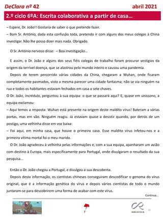 29
DeClara nº 42 abril 2021
2.º ciclo 6ºA: Escrita colaborativa a partir de casa…
– Espere, Dr. João!! Gostaria de saber o que pretende fazer.
– Bom Sr. António, dada esta confusão toda, pretendo ir com alguns dos meus colegas à China
investigar. Não lhe posso dizer mais nada. Obrigado.
O Sr. António nervoso disse: – Boa investigação…
E assim, o Dr. João e alguns dos seus fiéis colegas de trabalho foram procurar vestígios da
origem da terrível doença, que se alastrou pelo mundo inteiro e causou uma pandemia.
Depois de terem percorrido várias cidades da China, chegaram a Wuhan, onde ficaram
completamente pasmados, visto a mesma parecer uma cidade fantasma; não se via ninguém na
rua e todos os habitantes estavam fechados em casa a sete chaves.
O Dr. João, incrédulo, perguntou à sua equipa: o que se passará aqui? E, quase em uníssono, a
equipa exclamou:
– Aqui temos a resposta: Wuhan está presente na origem deste maldito vírus! Bateram a várias
portas, mas em vão. Ninguém reagiu. Já estavam quase a desistir quando, por detrás de um
postigo, uma velhinha disse em voz baixa:
– Foi aqui, em minha casa, que houve o primeiro caso. Esse maldito vírus infetou-nos e a
primeira vítima mortal foi o meu marido.
O Dr. João agradeceu à velhinha pelas informações e, com a sua equipa, apanharam um avião
com destino à Europa, mais especificamente para Portugal, onde divulgaram o resultado da sua
pesquisa...
Então o Dr. João chegou a Portugal, e divulgou a sua descoberta.
Depois desta informação, os cientistas chineses conseguiram descodificar o genoma do vírus
original, que é a informação genética do vírus e depois vários cientistas de todo o mundo
juntaram-se para descobrirem uma forma de acabar com este vírus.
Continua…
 