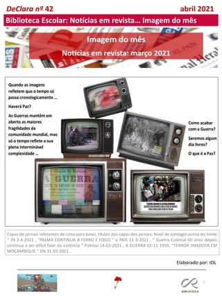 3
Inês
Leitão,
12º
ano
DeClara nº 42 abril 2021
Biblioteca Escolar: Notícias em revista… Imagem do mês
Capas de jornais referentes de cima para baixo, títulos das capas dos jornais: Nível de contágio acima do limite
“ JN 3-4-2021 , “PALMA CONTINUA A FERRO E FOGO “ o PAIS 31-3-2021 , “ Guerra Colonial 60 anos depois
continua a ser difícil falar da violência “ Público 14-03-2021 , A GUERRA 01-11-1939, “TERROR JIHADISTA EM
MOÇAMBIQUE “ DN 31-03-2021 .
Elaborado por: IDL
 