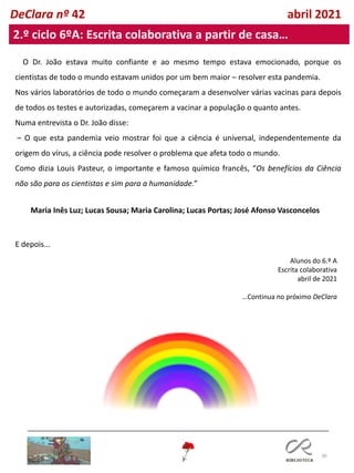 30
DeClara nº 42 abril 2021
2.º ciclo 6ºA: Escrita colaborativa a partir de casa…
Alunos do 6.º A
Escrita colaborativa
abril de 2021
…Continua no próximo DeClara
O Dr. João estava muito confiante e ao mesmo tempo estava emocionado, porque os
cientistas de todo o mundo estavam unidos por um bem maior – resolver esta pandemia.
Nos vários laboratórios de todo o mundo começaram a desenvolver várias vacinas para depois
de todos os testes e autorizadas, começarem a vacinar a população o quanto antes.
Numa entrevista o Dr. João disse:
– O que esta pandemia veio mostrar foi que a ciência é universal, independentemente da
origem do vírus, a ciência pode resolver o problema que afeta todo o mundo.
Como dizia Louis Pasteur, o importante e famoso químico francês, “Os benefícios da Ciência
não são para os cientistas e sim para a humanidade.”
E depois...
Maria Inês Luz; Lucas Sousa; Maria Carolina; Lucas Portas; José Afonso Vasconcelos
 