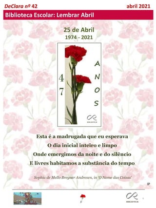 6
DeClara nº 42 abril 2021
Biblioteca Escolar: Lembrar Abril
25 de Abril
1974 - 2021
Esta é a madrugada que eu esperava
O dia inicial inteiro e limpo
Onde emergimos da noite e do silêncio
E livres habitamos a substância do tempo
Sophia de Mello Breyner Andresen, in 'O Nome das Coisas'
IP
 