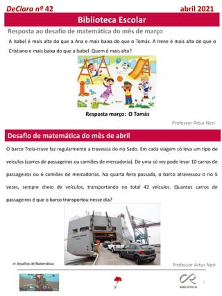 7
Desafio de matemática do mês de abril
Professor Artur Neri
Resposta ao desafio de matemática do mês de março
Professor Artur Neri
A Isabel é mais alta do que a Ana e mais baixa do que o Tomás. A Irene é mais alta do que o
Cristiano e mais baixa do que a Isabel. Quem é mais alto?
DeClara nº 42 abril 2021
Biblioteca Escolar
Resposta março: O Tomás
O barco Troia-trave faz regularmente a travessia do rio Sado. Em cada viagem só leva um tipo de
veículos (carros de passageiros ou camiões de mercadoria). De uma só vez pode levar 10 carros de
passageiros ou 6 camiões de mercadorias. Na quarta feira passada, o barco atravessou o rio 5
vezes, sempre cheio de veículos, transportando no total 42 veículos. Quantos carros de
passageiros é que o barco transportou nesse dia?
in desafios de Matemática
 