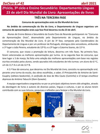 75
DeClara nº 42 abril 2021
2ºciclo, 3º ciclo e Ensino Secundário: Departamento Línguas
23 de abril Dia Mundial do Livro: Apresentações de livros
TRÊS NA TERCEIRA FASE
Concurso de apresentações orais no Dia Mundial do Livro
No âmbito da comemoração do Dia do Livro, o Departamento de Línguas organizou um
concurso de apresentações orais cuja fase final decorreu no dia 23 de abril.
Alunos do Ensino Básico e Secundário da Escola Clara de Resende participaram no “Concurso
de Apresentações Orais”, desenvolvido pelo Departamento de Línguas, no âmbito da
comemoração do Dia Mundial do Livro. O júri da 3ª fase, composto pela Coordenadora do
Departamento de Línguas e por um professor de Português, distinguiu dois vencedores, atribuindo
o 1º lugar a João Pereira, estudante do 12º B, e o 2º lugar a Catarina Soares, do 11º A.
O concurso, que visava a promoção da leitura, decorreu em três fases. Na primeira fase,
foram selecionadas as melhores apresentações por turma. Já na segunda fase do concurso, que
teve lugar a 3 de março, foi feita uma seleção das melhores apresentações com base nos registos
escritos enviados pelos alunos, sendo apurados três estudantes de três turmas: um aluno do 6.º C,
um do 11.º A e um do 12.º B.
A 3.ª fase do concurso, que decorreu no Dia Mundial do Livro, consistiu na apresentação oral,
perante uma turma da escola, das obras escolhidas, a saber, O Principezinho de Antoine de Saint-
Exupéry (editora booksmile), A confissão da leoa de Mia Couto (Caminho) e O tempo envelhece
depressa de António Tabucchi (Dom Quixote).
A equipa organizadora congratulou-se por os principais objetivos terem sido atingidos, através
da abordagem de livros e autores de diversos países, línguas e culturas, e por os alunos terem
contribuído com as suas leituras, pesquisas e reflexões para festejar o Dia Mundial do Livro.
Professora: Helena Sereno
 