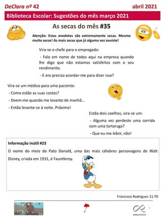 As secas do mês #35
Atenção: Estas anedotas são extremamente secas. Mesmo
muito secas! As mais secas que já alguma vez ouviste!
8
Informação inútil #23
O nome do meio do Pato Donald, uma das mais célebres personagens de Walt
Disney, criada em 1931, é Fauntleroy.
DeClara nº 42 abril 2021
Biblioteca Escolar: Sugestões do mês março 2021
Vira-se o chefe para o empregado:
- Falo em nome de todos aqui na empresa quando
lhe digo que não estamos satisfeitos com o seu
rendimento.
- E era preciso acordar-me para dizer isso?
Vira-se um médico para uma paciente:
- Como estão as suas costas?
- Doem-me quando me levanto de manhã…
- Então levante-se à noite. Próximo!
Estão dois coelhos, vira-se um:
- Alguma vez perdeste uma corrida
com uma tartaruga?
- Que eu me lebre, não!
Francisco Rodrigues 11.ºD
 