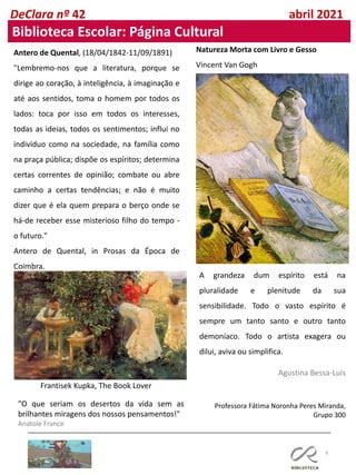 9
Professora Fátima Noronha Peres Miranda,
Grupo 300
DeClara nº 42 abril 2021
Biblioteca Escolar: Página Cultural
A grandeza dum espírito está na
pluralidade e plenitude da sua
sensibilidade. Todo o vasto espírito é
sempre um tanto santo e outro tanto
demoníaco. Todo o artista exagera ou
dilui, aviva ou simplifica.
Agustina Bessa-Luís
Natureza Morta com Livro e Gesso
Vincent Van Gogh
Antero de Quental, (18/04/1842-11/09/1891)
"Lembremo-nos que a literatura, porque se
dirige ao coração, à inteligência, à imaginação e
até aos sentidos, toma o homem por todos os
lados: toca por isso em todos os interesses,
todas as ideias, todos os sentimentos; influi no
indivíduo como na sociedade, na família como
na praça pública; dispõe os espíritos; determina
certas correntes de opinião; combate ou abre
caminho a certas tendências; e não é muito
dizer que é ela quem prepara o berço onde se
há-de receber esse misterioso filho do tempo -
o futuro."
Antero de Quental, in Prosas da Época de
Coimbra.
Frantisek Kupka, The Book Lover
"O que seriam os desertos da vida sem as
brilhantes miragens dos nossos pensamentos!"
Anatole France
 