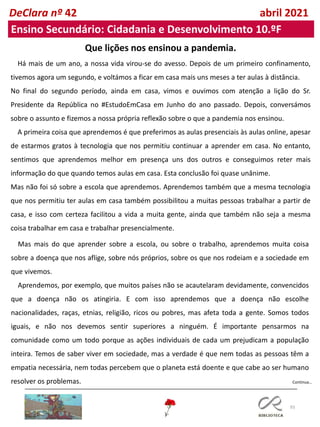 93
Continua…
DeClara nº 42 abril 2021
Ensino Secundário: Cidadania e Desenvolvimento 10.ºF
Que lições nos ensinou a pandemia.
Há mais de um ano, a nossa vida virou-se do avesso. Depois de um primeiro confinamento,
tivemos agora um segundo, e voltámos a ficar em casa mais uns meses a ter aulas à distância.
No final do segundo período, ainda em casa, vimos e ouvimos com atenção a lição do Sr.
Presidente da República no #EstudoEmCasa em Junho do ano passado. Depois, conversámos
sobre o assunto e fizemos a nossa própria reflexão sobre o que a pandemia nos ensinou.
A primeira coisa que aprendemos é que preferimos as aulas presenciais às aulas online, apesar
de estarmos gratos à tecnologia que nos permitiu continuar a aprender em casa. No entanto,
sentimos que aprendemos melhor em presença uns dos outros e conseguimos reter mais
informação do que quando temos aulas em casa. Esta conclusão foi quase unânime.
Mas não foi só sobre a escola que aprendemos. Aprendemos também que a mesma tecnologia
que nos permitiu ter aulas em casa também possibilitou a muitas pessoas trabalhar a partir de
casa, e isso com certeza facilitou a vida a muita gente, ainda que também não seja a mesma
coisa trabalhar em casa e trabalhar presencialmente.
Mas mais do que aprender sobre a escola, ou sobre o trabalho, aprendemos muita coisa
sobre a doença que nos aflige, sobre nós próprios, sobre os que nos rodeiam e a sociedade em
que vivemos.
Aprendemos, por exemplo, que muitos países não se acautelaram devidamente, convencidos
que a doença não os atingiria. E com isso aprendemos que a doença não escolhe
nacionalidades, raças, etnias, religião, ricos ou pobres, mas afeta toda a gente. Somos todos
iguais, e não nos devemos sentir superiores a ninguém. É importante pensarmos na
comunidade como um todo porque as ações individuais de cada um prejudicam a população
inteira. Temos de saber viver em sociedade, mas a verdade é que nem todas as pessoas têm a
empatia necessária, nem todas percebem que o planeta está doente e que cabe ao ser humano
resolver os problemas.
 