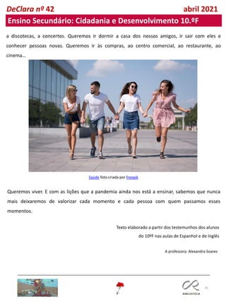 95
DeClara nº 42 abril 2021
a discotecas, a concertos. Queremos ir dormir a casa dos nossos amigos, ir sair com eles e
conhecer pessoas novas. Queremos ir às compras, ao centro comercial, ao restaurante, ao
cinema…
Saúde foto criada por freepik
Queremos viver. E com as lições que a pandemia ainda nos está a ensinar, sabemos que nunca
mais deixaremos de valorizar cada momento e cada pessoa com quem passamos esses
momentos.
Texto elaborado a partir dos testemunhos dos alunos
do 10ºF nas aulas de Espanhol e de Inglês
Ensino Secundário: Cidadania e Desenvolvimento 10.ºF
A professora: Alexandra Soares
 