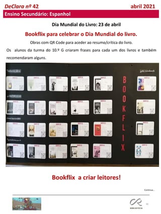96
DeClara nº 42 abril 2021
Ensino Secundário: Espanhol
Bookflix a criar leitores!
Obras com QR Code para aceder ao resumo/crítica do livro.
Os alunos da turma do 10.º G criaram frases para cada um dos livros e também
recomendaram alguns.
Continua…
Bookflix para celebrar o Dia Mundial do livro.
Dia Mundial do Livro: 23 de abril
 