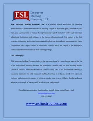ESL Instructor Staffing Company LLC is a staffing agency specialized in recruiting
professional ESL instructors interested in teaching English in the Gulf Region, Middle East, and
East Asia. Our mission is to connect those professional English instructors with widely renowned
educational institutions and colleges in the regions aforementioned. Our agency is the link
between the aspiring well-trained instructors of English and the academic institutions and career
colleges that teach English courses as part of their curricula and/or use English as the language of
instruction and communication in their learning settings.
Our Philosophy:
ESL Instructor Staffing Company believes that teaching abroad is a must-happen stage in the life
of its professional instructor because the experience a teacher can get from teaching abroad
cannot be obtained within the borders of his/her country. One of the requirements of being a
successful instructor for ESL Instructor Staffing Company is to have a mind more open and
horizons wider than one’s country of origin or comfort zone so as to be better familiar and more
adaptive to the needs of learners with largely diverse backgrounds.
If you have any questions about teaching abroad, please contact Islam Hindi:
info@eslinstructors.com
414-522-4965
www.eslinstructors.com
 