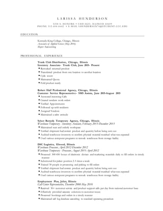 L A R I S S A H E N D E R S O N
5 2 5 8 S . HO NO R E • C HIC AGO , IL L INO IS 6 0 6 0 9
P HO NE 3 1 2 -4 0 4 -6 6 4 2 • E -M AIL L HE NDE R S O N7 4 @ S T U DE NT .C C C .E DU
EDUCATION
Kennedy-King College, Chicago, Illinois
Associates of Applied Science (May 2016)
Major: Accounting
PROFESSIONAL EXPERIENCE
Trunk Club Distribution, Chicago, Illinois
Inventory Associate- Trunk Club, June 2015- Present
 Restocked returned product
 Transferred product from one location to another location
 Cycle count
 Maintained Quota
 Fold product neatly
Robert Half Professional Agency, Chicago, Illinois
Customer Service Representative- SMS Assists, June 2015-August 2015
 Answered incoming Calls
 Created resident work orders
 Verified Appointments
 Followed up with residents
 Assigned Vendors
 Maintained a calm attitude
Select Remedy Temporary Agency, Chicago, Illinois
Warehouse Temporary - Inventory Associate, February 2013-December 2013
 Maintained neat and orderly workspace
 Verified shipment had correct product and quantity before being sent out
 Audited warehouse inventory to confirm physical material matched what was expected
 Used various computer programs to restock warehouse from storage facility
DSC Logistics, Elwood, Illinois
Warehouse Processor, April 2012-December 2012
Warehouse Temporary - Processor, August 2011-April 2012
 Processed 300-450 boxes of electronic devices and marketing materials daily to fill orders in timely
manner
 Substituted for picker position 2-3 times a week
 Trained 30 people in processing and picking to fill orders
 Verified shipment had correct product and quantity before being sent out
 Audited warehouse inventory to confirm physical material matched what was expected
 Used various computer programs to restock warehouse from storage facility
Employment Plus, Joliet, Illinois
Call Center Representative, December 2008-May 2010
 Received 30+ customer service and product support calls per day from national customer base
 Effectively provided accurate solutions to customer issues
 Processed bookings and orders in a timely manner
 Maintained call log database according to standard operating procedure
 