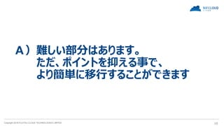 Copyright 2018 FUJITSU CLOUD TECHNOLOGIES LIMITED 10
Ａ）難しい部分はあります。
ただ、ポイントを抑える事で、
より簡単に移行することができます
 